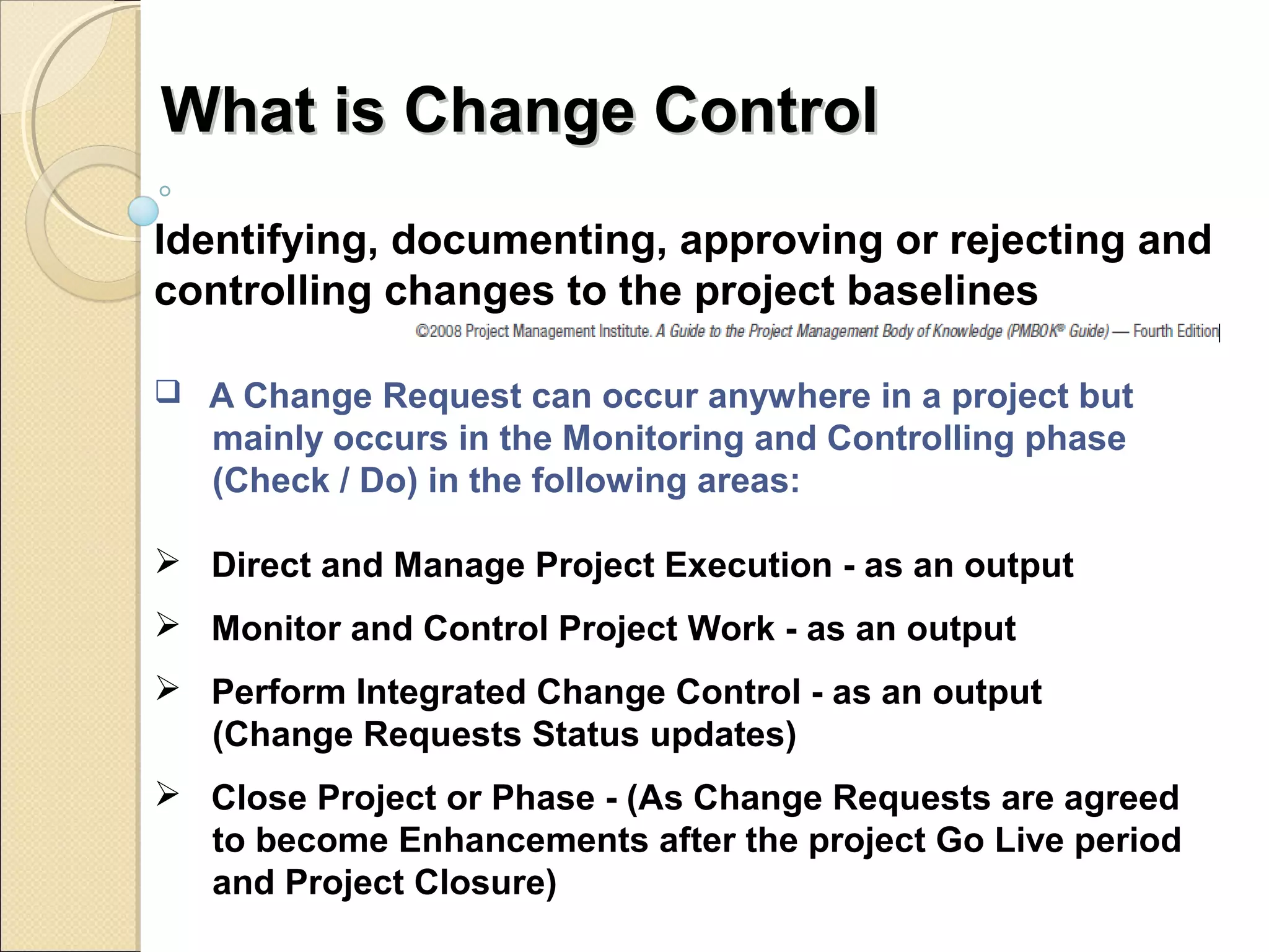 WWhhaatt iiss CChhaannggee CCoonnttrrooll 
Identifying, documenting, approving or rejecting and 
controlling changes to the project baselines 
 A Change Request can occur anywhere in a project but 
mainly occurs in the Monitoring and Controlling phase 
(Check / Do) in the following areas: 
 Direct and Manage Project Execution - as an output 
 Monitor and Control Project Work - as an output 
 Perform Integrated Change Control - as an output 
(Change Requests Status updates) 
 Close Project or Phase - (As Change Requests are agreed 
to become Enhancements after the project Go Live period 
and Project Closure) 
 