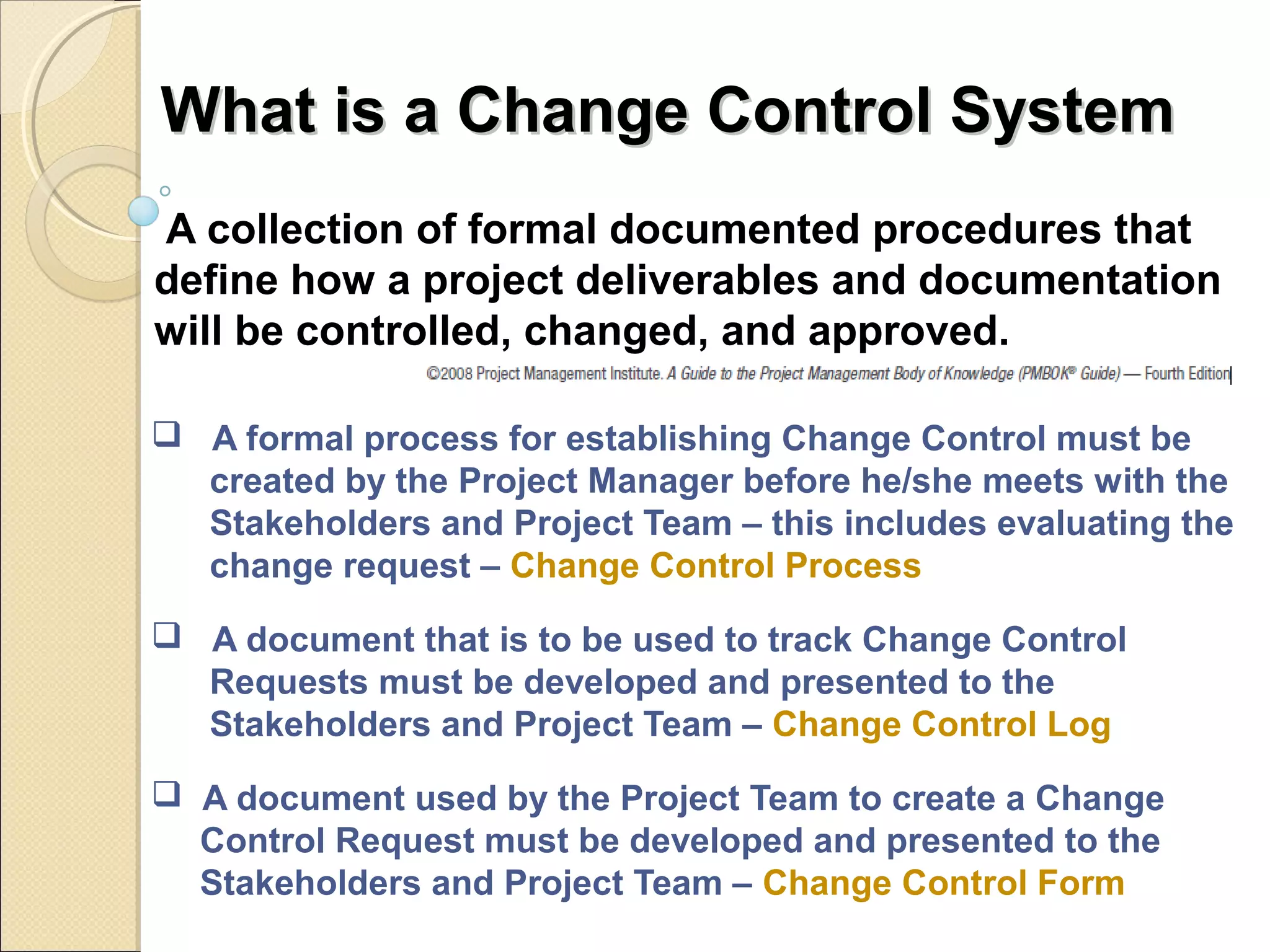 WWhhaatt iiss aa CChhaannggee CCoonnttrrooll SSyysstteemm 
A collection of formal documented procedures that 
define how a project deliverables and documentation 
will be controlled, changed, and approved. 
 A formal process for establishing Change Control must be 
created by the Project Manager before he/she meets with the 
Stakeholders and Project Team – this includes evaluating the 
change request – Change Control Process 
 A document that is to be used to track Change Control 
Requests must be developed and presented to the 
Stakeholders and Project Team – Change Control Log 
 A document used by the Project Team to create a Change 
Control Request must be developed and presented to the 
Stakeholders and Project Team – Change Control Form 
 