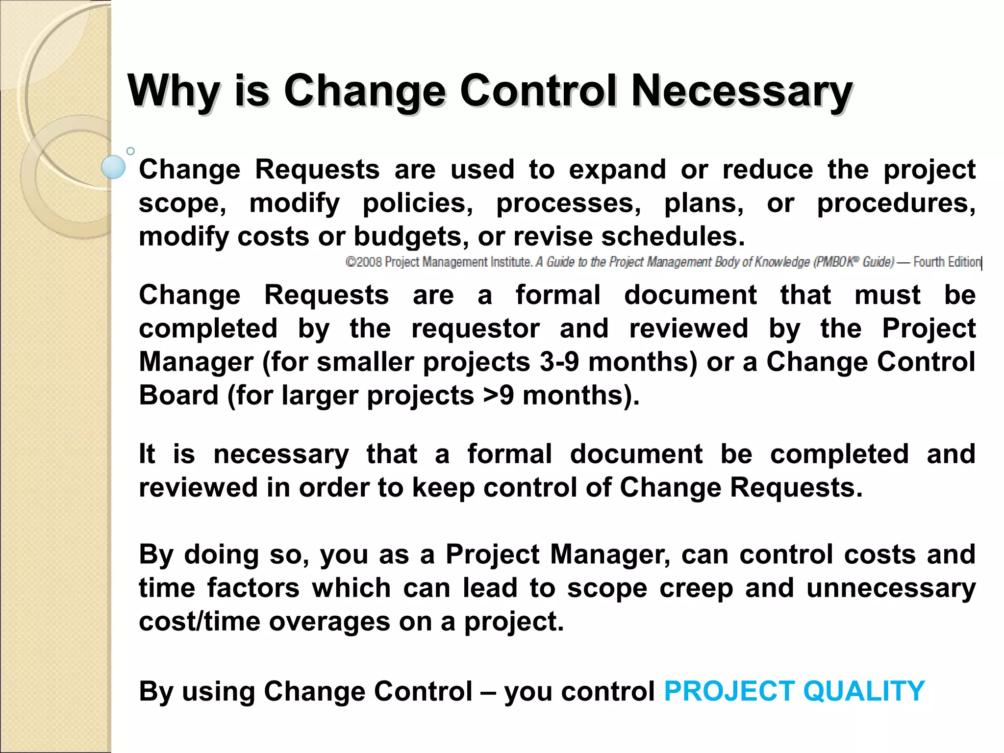 Why iiss CChhaannggee CCoonnttrrooll NNeecceessssaarryy 
Change Requests are used to expand or reduce the project 
scope, modify policies, processes, plans, or procedures, 
modify costs or budgets, or revise schedules. 
Change Requests are a formal document that must be 
completed by the requestor and reviewed by the Project 
Manager (for smaller projects 3-9 months) or a Change Control 
Board (for larger projects >9 months). 
It is necessary that a formal document be completed and 
reviewed in order to keep control of Change Requests. 
By doing so, you as a Project Manager, can control costs and 
time factors which can lead to scope creep and unnecessary 
cost/time overages on a project. 
By using Change Control – you control PROJECT QUALITY 
 