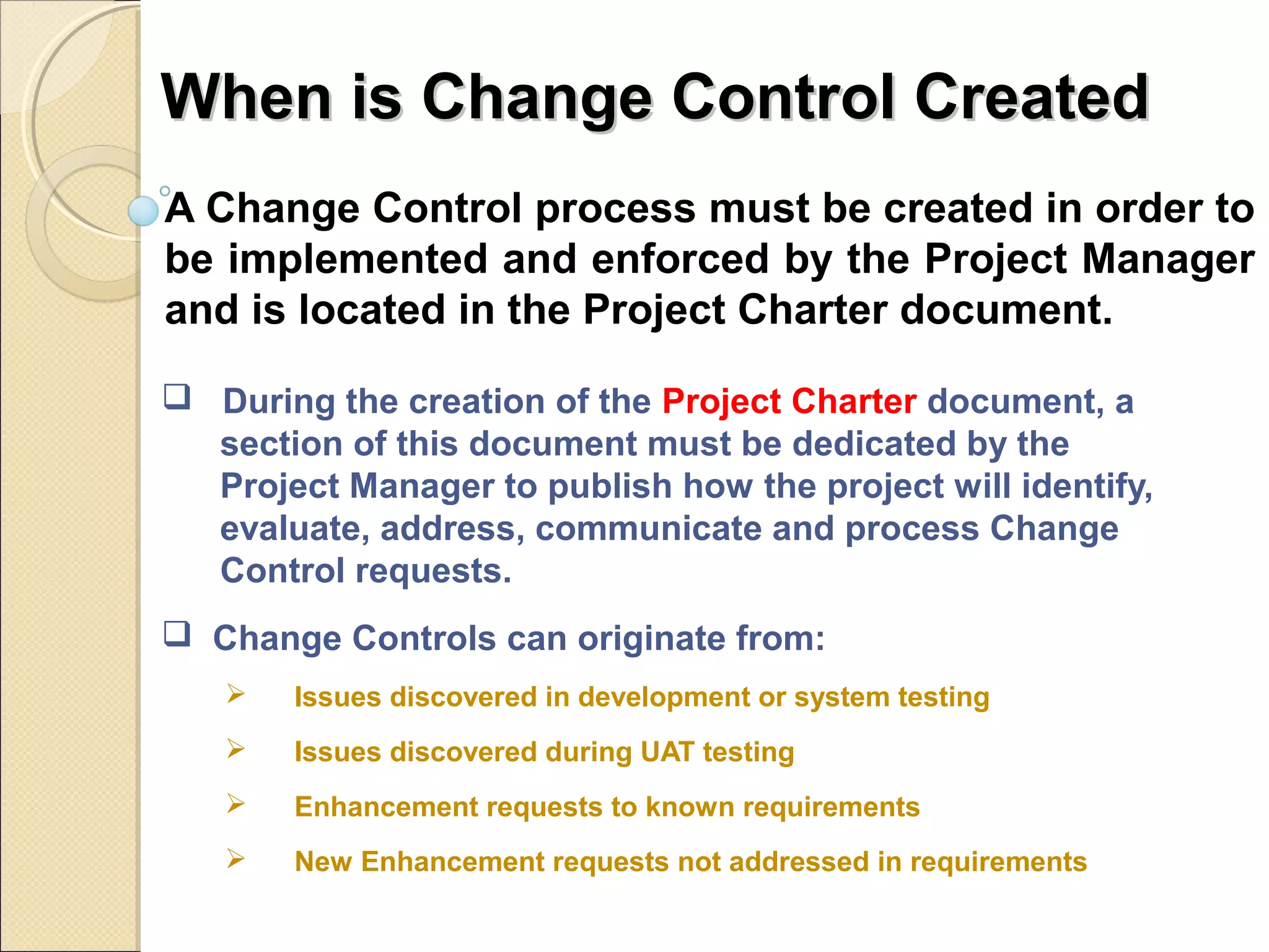 WWhheenn iiss CChhaannggee CCoonnttrrooll CCrreeaatteedd 
A Change Control process must be created in order to 
be implemented and enforced by the Project Manager 
and is located in the Project Charter document. 
 During the creation of the Project Charter document, a 
section of this document must be dedicated by the 
Project Manager to publish how the project will identify, 
evaluate, address, communicate and process Change 
Control requests. 
 Change Controls can originate from: 
 Issues discovered in development or system testing 
 Issues discovered during UAT testing 
 Enhancement requests to known requirements 
 New Enhancement requests not addressed in requirements 
 