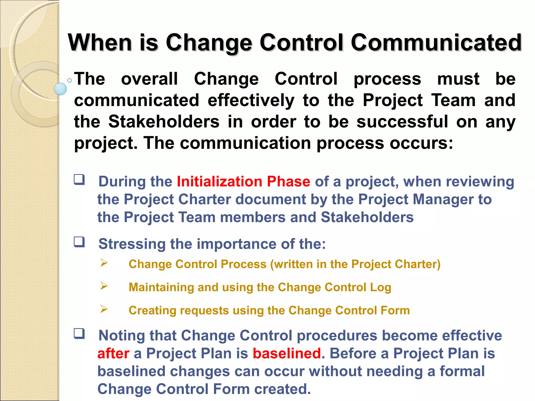 When is CChhaannggee CCoonnttrrooll CCoommmmuunniiccaatteedd 
The overall Change Control process must be 
communicated effectively to the Project Team and 
the Stakeholders in order to be successful on any 
project. The communication process occurs: 
 During the Initialization Phase of a project, when reviewing 
the Project Charter document by the Project Manager to 
the Project Team members and Stakeholders 
 Stressing the importance of the: 
 Change Control Process (written in the Project Charter) 
 Maintaining and using the Change Control Log 
 Creating requests using the Change Control Form 
 Noting that Change Control procedures become effective 
after a Project Plan is baselined. Before a Project Plan is 
baselined changes can occur without needing a formal 
Change Control Form created. 
 