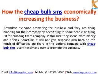 Email: info@kapsystem.com | Mobile: +91-97380 10000 | Web: www.kapsystem.com
How the cheap bulk sms economically
increasing the business?
Nowadays everyone promoting the business and they are doing
branding for their company by advertising to some people or hiring
PR for branding there company. In this case they spend more money
and efforts. Sometime it will not give response also because this
much of difficulties are there in this options compare with cheap
bulk sms, user friendly and easy to promote the business.
 