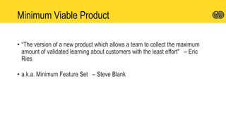 Minimum Viable Product
• “The version of a new product which allows a team to collect the maximum
amount of validated learning about customers with the least effort" – Eric
Ries
• a.k.a. Minimum Feature Set – Steve Blank
 