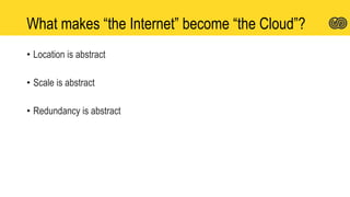 What makes “the Internet” become “the Cloud”?
• Location is abstract
• Scale is abstract
• Redundancy is abstract
 
