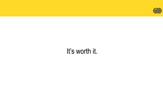 It’s worth it.
 