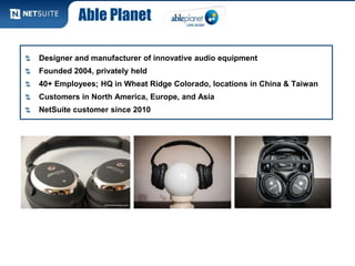 Able Planet

Designer and manufacturer of innovative audio equipment
Founded 2004, privately held
40+ Employees; HQ in Wheat Ridge Colorado, locations in China & Taiwan
Customers in North America, Europe, and Asia
NetSuite customer since 2010
 