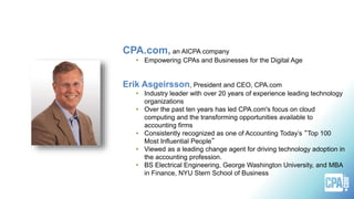 CPA.com, an AICPA company
• Empowering CPAs and Businesses for the Digital Age
Erik Asgeirsson, President and CEO, CPA.com
• Industry leader with over 20 years of experience leading technology
organizations
• Over the past ten years has led CPA.com's focus on cloud
computing and the transforming opportunities available to
accounting firms
• Consistently recognized as one of Accounting Today’s “Top 100
Most Influential People”
• Viewed as a leading change agent for driving technology adoption in
the accounting profession.
• BS Electrical Engineering, George Washington University, and MBA
in Finance, NYU Stern School of Business
 