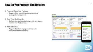 How Do You Present The Results
25
Financial Reporting Package
o As part of the monthly/quarterly reporting
package to management
Real-Time Dashboards
o Self-service dashboards that provide at a glance
metrics into the business
Added Services
o As part of a client engagement to create
best practice benchmarking
 