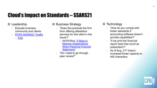 Cloud’s Impact on Standards – SSARS21
Technology
o “How do you comply with
footer standards if
accounting software doesn’t
provide capabilities?”
o “If we print the financial
report does that count as
preparation?”
o As of Aug. 21st Intacct
increased footer capacity to
400 characters
Business Strategy
o “Does this preclude the firm
from offering attestation
services for this client in the
future?”
> AICPA Blog “3 Steps to
Maintain Independence
When Preparing Financial
Statements”
o “Do I need to go through
peer review?”
30
Leadership
o Educate business
community and clients
o PCPS SSARS21 Toolkit
> FAQ
 