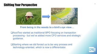 Shifting Your Perspective
35
AcctTwo started as traditional BPO focusing on transaction
processing - but we’ve added more CFO services and strategic
guidance.
Starting where we did forced us to be very process and
technology-oriented, which is now a differentiator.
From being in the weeds to a bird’s eye view…
 