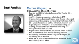 Marcus Wagner, CPA
CEO, AcctTwo Shared Services
• Founder and CEO of Intacct's Partner of the Year for 2014,
2015, and 2016
• AcctTwo focuses on customer satisfaction in ERP
implementations, Business-Process-as-a-Service outsourced
accounting, and developing and extending the Intacct platform.
• 20 + years of experience working with small, medium, and
large companies in the areas of financial accounting and
auditing, process and internal controls consulting, and
management advisory services
• Began career at PricewaterhouseCoopers, where he spent
time in the financial audit and risk advisory practices
• Co-founding partner of Calvetti, Ferguson & Wagner, an
accounting firm in Houston, TX
• Holds a B.A. from Rice University and is a Certified Public
Accountant (C.P.A. - Texas
Guest Panelists
 