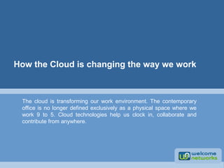 How the Cloud is changing the way we work 
The cloud is transforming our work environment. The contemporary 
office is no longer defined exclusively as a physical space where we 
work 9 to 5. Cloud technologies help us clock in, collaborate and 
contribute from anywhere. 
 