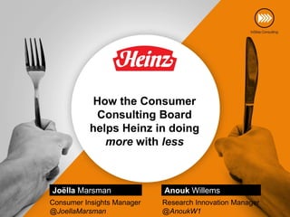 How the Consumer
            Consulting Board
           helps Heinz in doing
              more with less



Joëlla Marsman              Anouk Willems
Consumer Insights Manager   Research Innovation Manager
@JoellaMarsman              @AnoukW1
 
