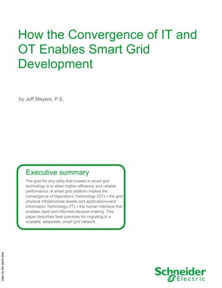 How the Convergence of IT and
OT Enables Smart Grid
Development
by Jeff Meyers, P.E.
Executive summary
The goal for any utility that invests in smart grid
technology is to attain higher efficiency and reliable
performance. A smart grid platform implies the
convergence of Operations Technology (OT) – the grid
physical infrastructure assets and applications–and
Information Technology (IT) – the human interface that
enables rapid and informed decision making. This
paper describes best practices for migrating to a
scalable, adaptable, smart grid network.
998-2095-08-13-13R0
 