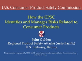 U.S. Consumer Product Safety Commission
How the CPSC
Identifies and Manages Risks Related to
Consumer Products
John Golden
Regional Product Safety Attaché (Asia-Pacific)
U.S. Embassy, Beijing
This presentation was prepared by CPSC staff. It has not been reviewed or approved by the Commission and may
not reflect its views.

 
