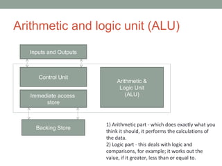 Arithmetic and logic unit (ALU)
Inputs and Outputs
Control Unit
Immediate access
store
Arithmetic &
Logic Unit
(ALU)
Backing Store
1) Arithmetic part - which does exactly what you
think it should, it performs the calculations of
the data.
2) Logic part - this deals with logic and
comparisons, for example; it works out the
value, if it greater, less than or equal to.
 