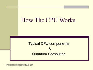 How The CPU Works
Typical CPU components
&
Quantum Computing
• Presentation Prepared by Ali Jan
 
