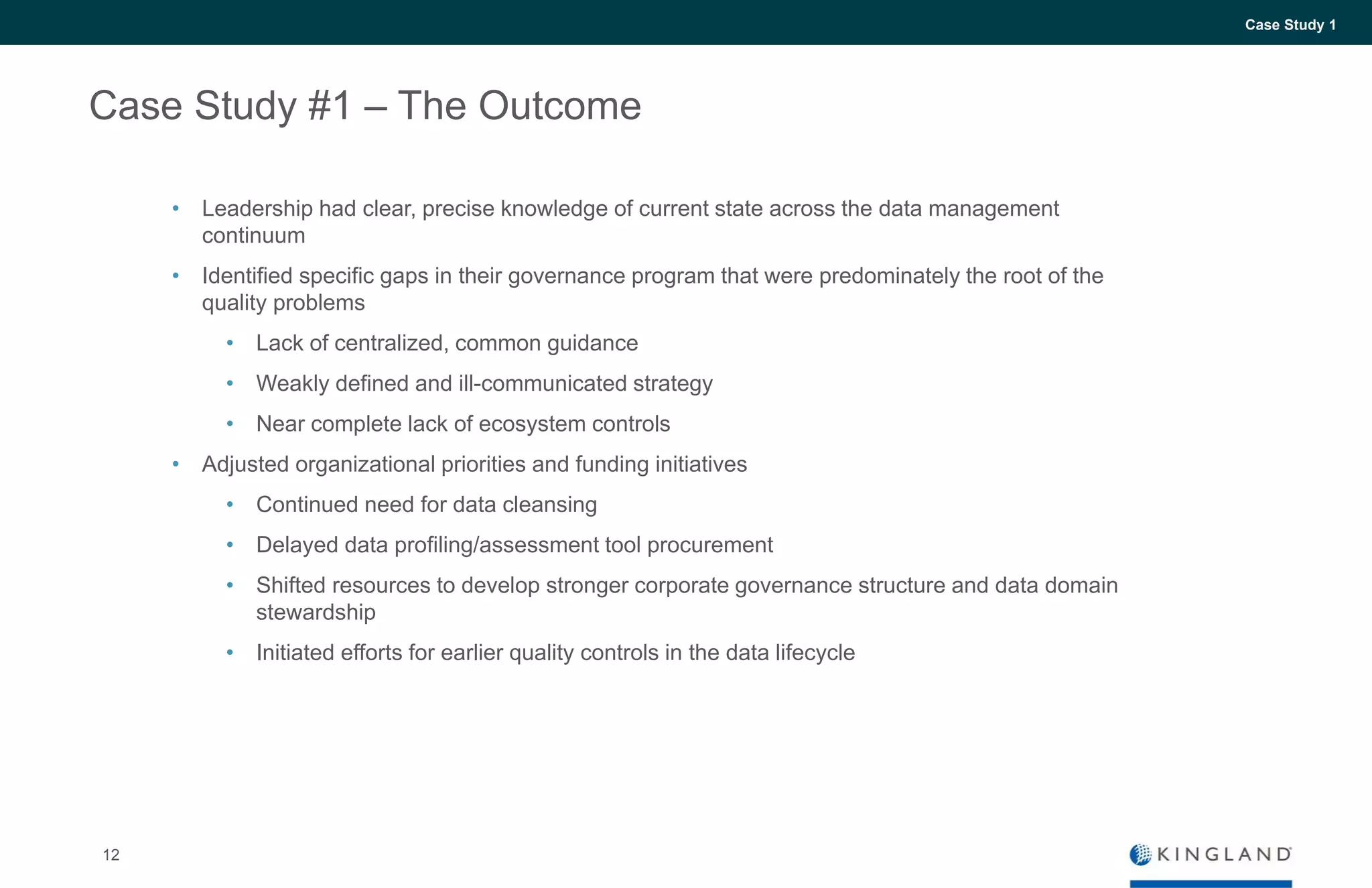 12
Case Study 1
Case Study #1 – The Outcome
• Leadership had clear, precise knowledge of current state across the data management
continuum
• Identified specific gaps in their governance program that were predominately the root of the
quality problems
• Lack of centralized, common guidance
• Weakly defined and ill-communicated strategy
• Near complete lack of ecosystem controls
• Adjusted organizational priorities and funding initiatives
• Continued need for data cleansing
• Delayed data profiling/assessment tool procurement
• Shifted resources to develop stronger corporate governance structure and data domain
stewardship
• Initiated efforts for earlier quality controls in the data lifecycle
 