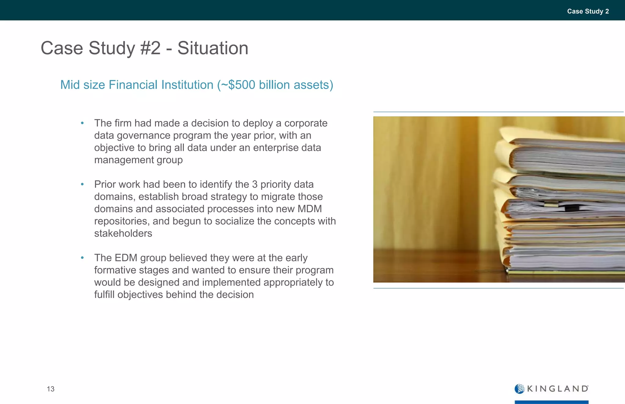 13
Case Study 2
Case Study #2 - Situation
• The firm had made a decision to deploy a corporate
data governance program the year prior, with an
objective to bring all data under an enterprise data
management group
• Prior work had been to identify the 3 priority data
domains, establish broad strategy to migrate those
domains and associated processes into new MDM
repositories, and begun to socialize the concepts with
stakeholders
• The EDM group believed they were at the early
formative stages and wanted to ensure their program
would be designed and implemented appropriately to
fulfill objectives behind the decision
Mid size Financial Institution (~$500 billion assets)
 