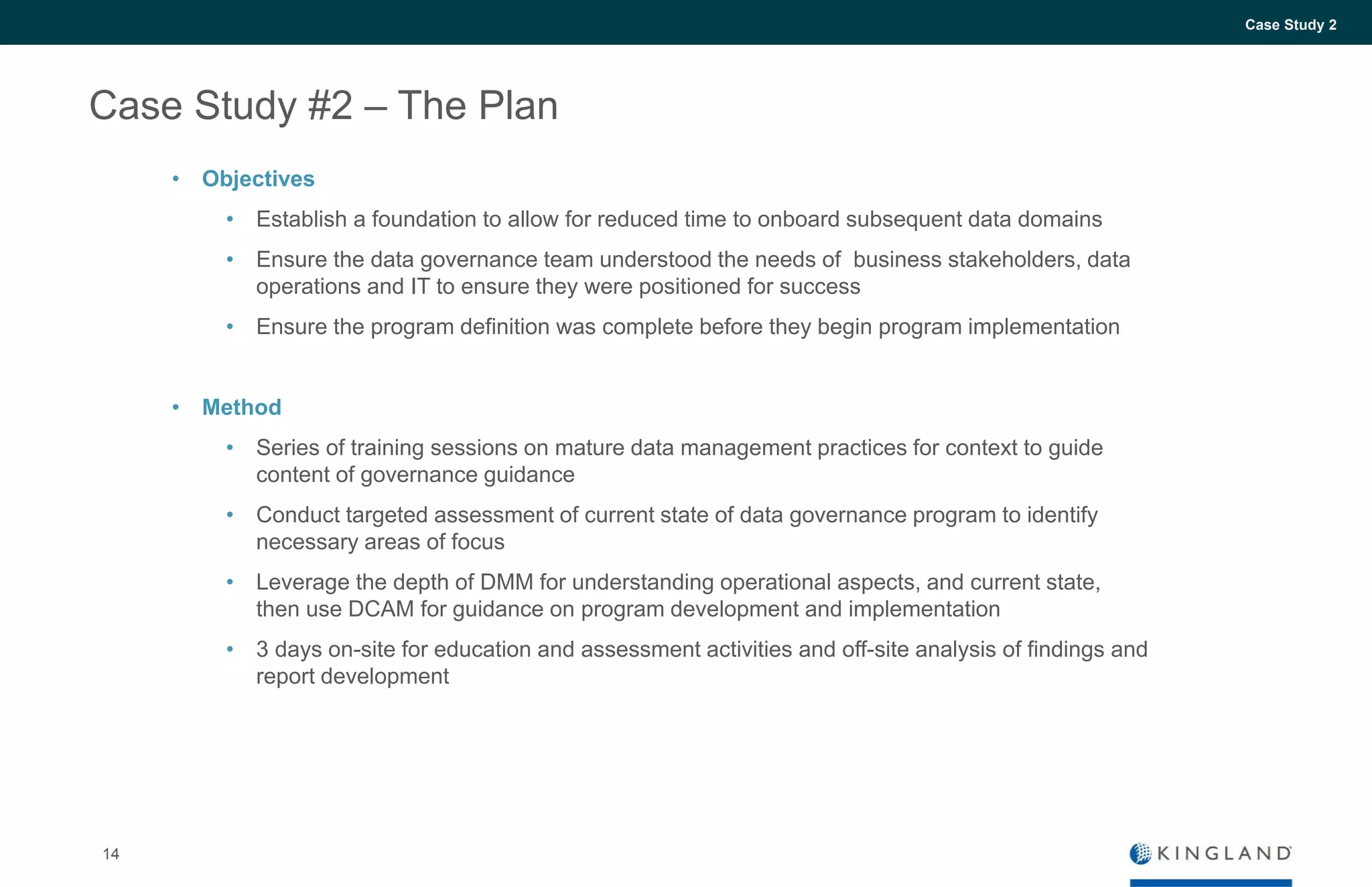 14
Case Study 2
Case Study #2 – The Plan
• Objectives
• Establish a foundation to allow for reduced time to onboard subsequent data domains
• Ensure the data governance team understood the needs of business stakeholders, data
operations and IT to ensure they were positioned for success
• Ensure the program definition was complete before they begin program implementation
• Method
• Series of training sessions on mature data management practices for context to guide
content of governance guidance
• Conduct targeted assessment of current state of data governance program to identify
necessary areas of focus
• Leverage the depth of DMM for understanding operational aspects, and current state,
then use DCAM for guidance on program development and implementation
• 3 days on-site for education and assessment activities and off-site analysis of findings and
report development
 