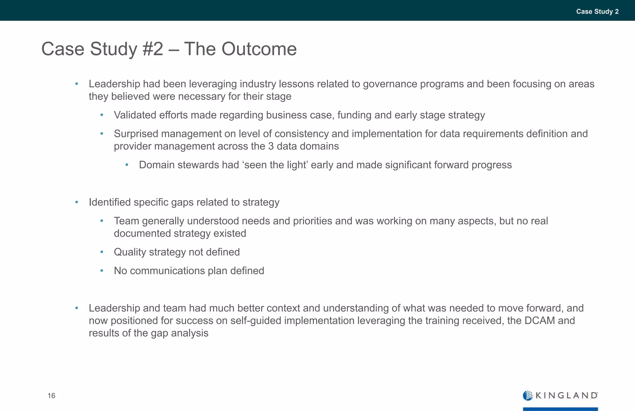 16
Case Study 2
Case Study #2 – The Outcome
• Leadership had been leveraging industry lessons related to governance programs and been focusing on areas
they believed were necessary for their stage
• Validated efforts made regarding business case, funding and early stage strategy
• Surprised management on level of consistency and implementation for data requirements definition and
provider management across the 3 data domains
• Domain stewards had ‘seen the light’ early and made significant forward progress
• Identified specific gaps related to strategy
• Team generally understood needs and priorities and was working on many aspects, but no real
documented strategy existed
• Quality strategy not defined
• No communications plan defined
• Leadership and team had much better context and understanding of what was needed to move forward, and
now positioned for success on self-guided implementation leveraging the training received, the DCAM and
results of the gap analysis
 