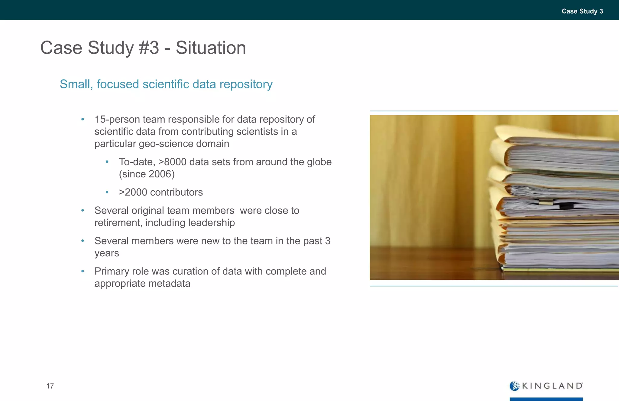 17
Case Study 3
Case Study #3 - Situation
• 15-person team responsible for data repository of
scientific data from contributing scientists in a
particular geo-science domain
• To-date, >8000 data sets from around the globe
(since 2006)
• >2000 contributors
• Several original team members were close to
retirement, including leadership
• Several members were new to the team in the past 3
years
• Primary role was curation of data with complete and
appropriate metadata
Small, focused scientific data repository
 