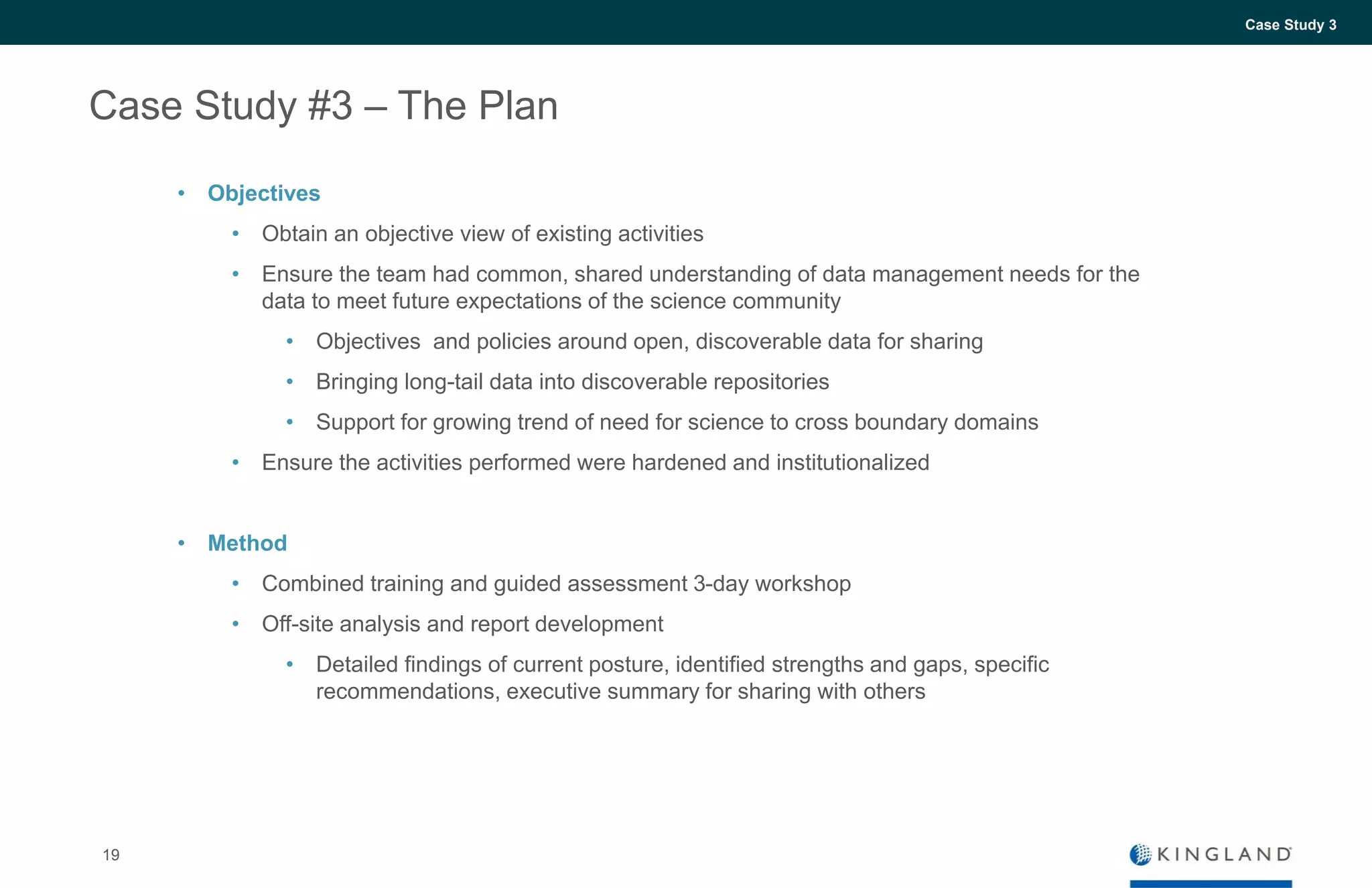 19
Case Study 3
Case Study #3 – The Plan
• Objectives
• Obtain an objective view of existing activities
• Ensure the team had common, shared understanding of data management needs for the
data to meet future expectations of the science community
• Objectives and policies around open, discoverable data for sharing
• Bringing long-tail data into discoverable repositories
• Support for growing trend of need for science to cross boundary domains
• Ensure the activities performed were hardened and institutionalized
• Method
• Combined training and guided assessment 3-day workshop
• Off-site analysis and report development
• Detailed findings of current posture, identified strengths and gaps, specific
recommendations, executive summary for sharing with others
 