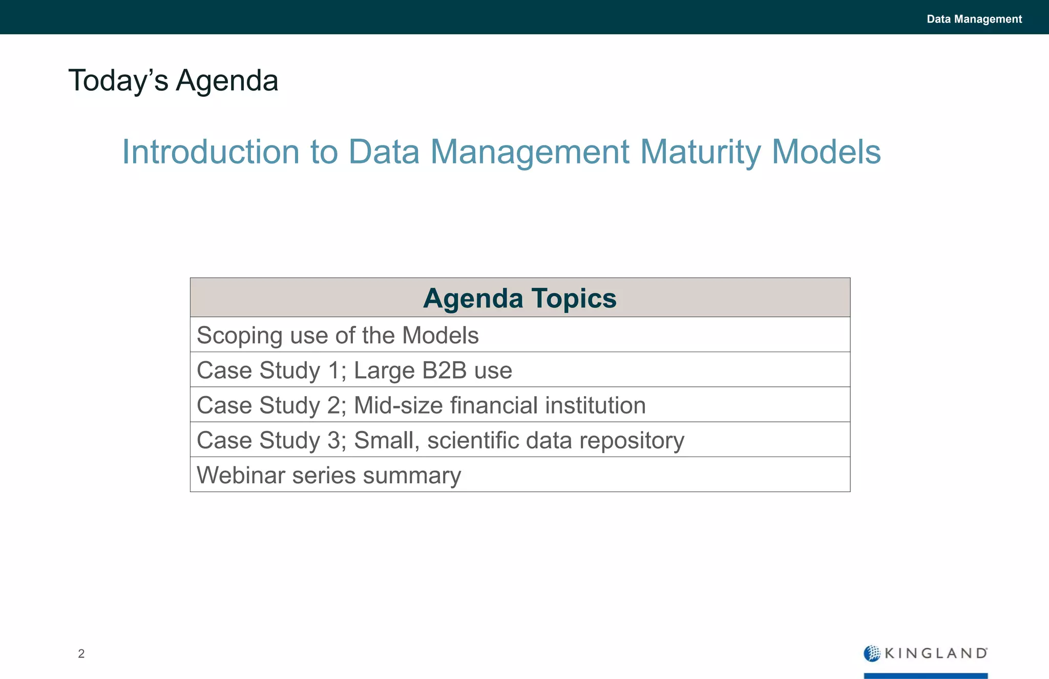 Today’s Agenda
Agenda Topics
Scoping use of the Models
Case Study 1; Large B2B use
Case Study 2; Mid-size financial institution
Case Study 3; Small, scientific data repository
Webinar series summary
Introduction to Data Management Maturity Models
Data Management
2
 