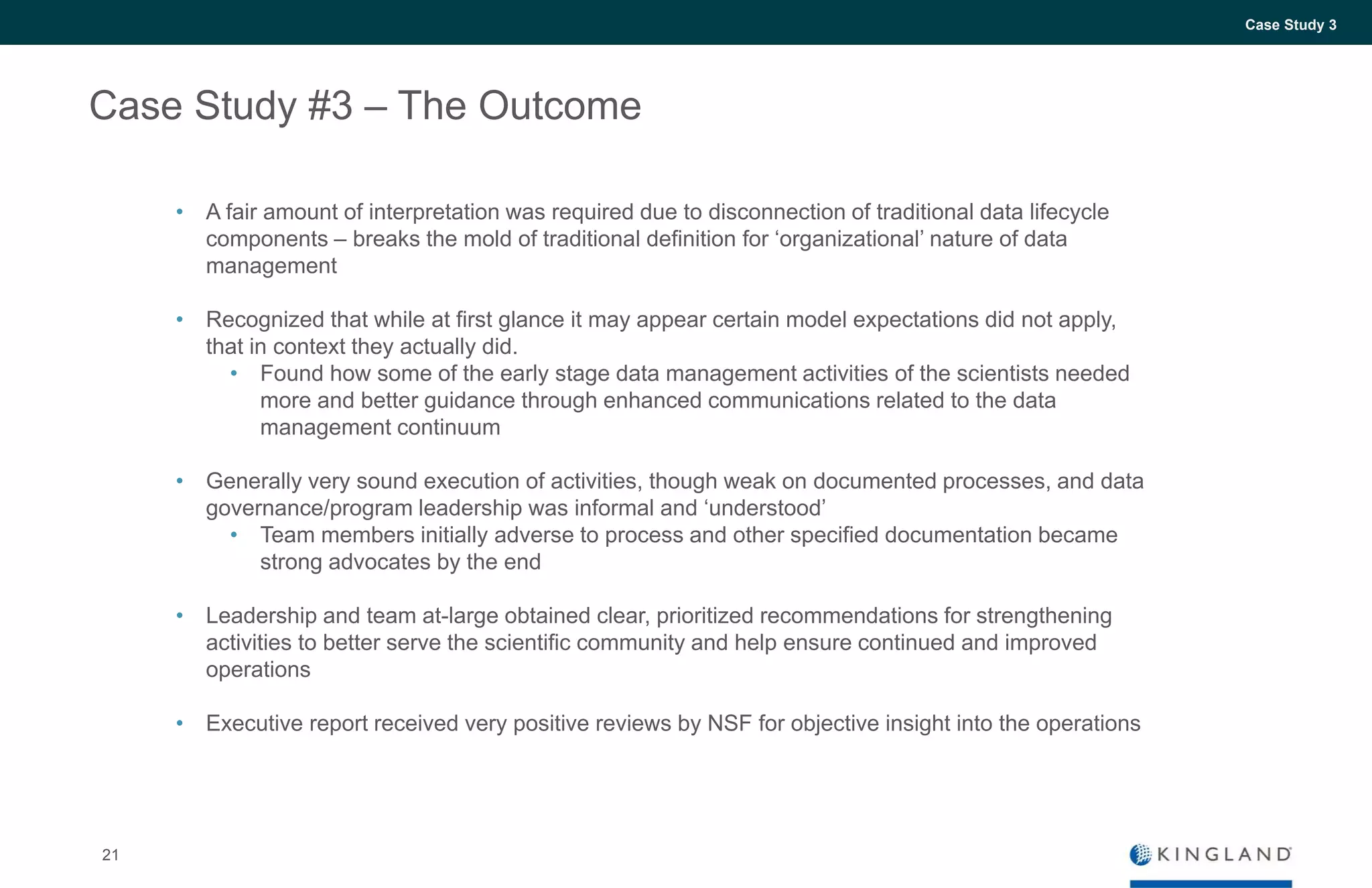 21
Case Study 3
Case Study #3 – The Outcome
• A fair amount of interpretation was required due to disconnection of traditional data lifecycle
components – breaks the mold of traditional definition for ‘organizational’ nature of data
management
• Recognized that while at first glance it may appear certain model expectations did not apply,
that in context they actually did.
• Found how some of the early stage data management activities of the scientists needed
more and better guidance through enhanced communications related to the data
management continuum
• Generally very sound execution of activities, though weak on documented processes, and data
governance/program leadership was informal and ‘understood’
• Team members initially adverse to process and other specified documentation became
strong advocates by the end
• Leadership and team at-large obtained clear, prioritized recommendations for strengthening
activities to better serve the scientific community and help ensure continued and improved
operations
• Executive report received very positive reviews by NSF for objective insight into the operations
 