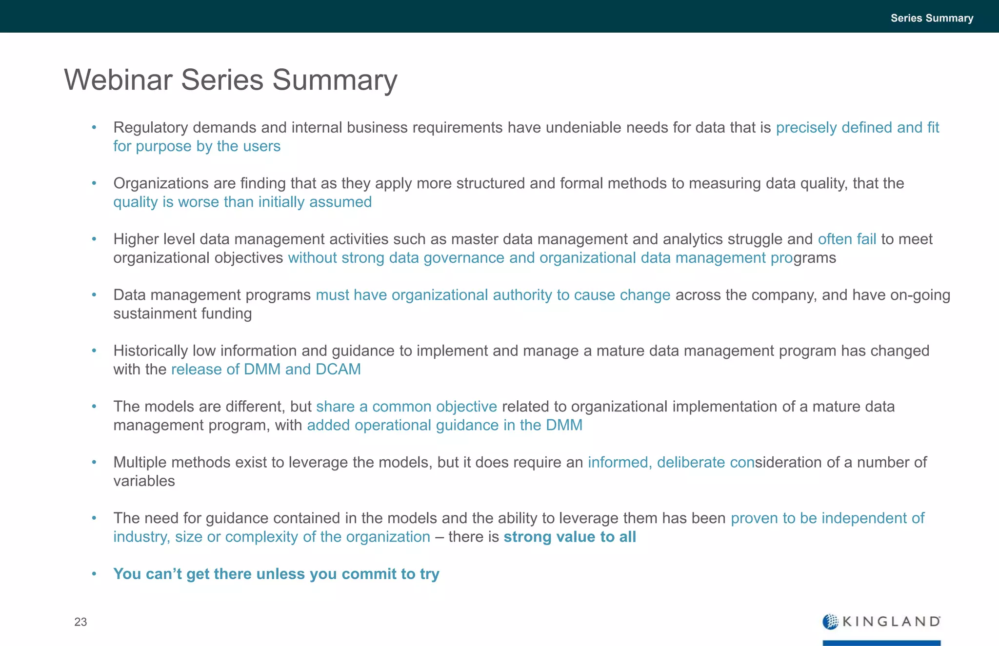 23
Series Summary
Webinar Series Summary
• Regulatory demands and internal business requirements have undeniable needs for data that is precisely defined and fit
for purpose by the users
• Organizations are finding that as they apply more structured and formal methods to measuring data quality, that the
quality is worse than initially assumed
• Higher level data management activities such as master data management and analytics struggle and often fail to meet
organizational objectives without strong data governance and organizational data management programs
• Data management programs must have organizational authority to cause change across the company, and have on-going
sustainment funding
• Historically low information and guidance to implement and manage a mature data management program has changed
with the release of DMM and DCAM
• The models are different, but share a common objective related to organizational implementation of a mature data
management program, with added operational guidance in the DMM
• Multiple methods exist to leverage the models, but it does require an informed, deliberate consideration of a number of
variables
• The need for guidance contained in the models and the ability to leverage them has been proven to be independent of
industry, size or complexity of the organization – there is strong value to all
• You can’t get there unless you commit to try
 