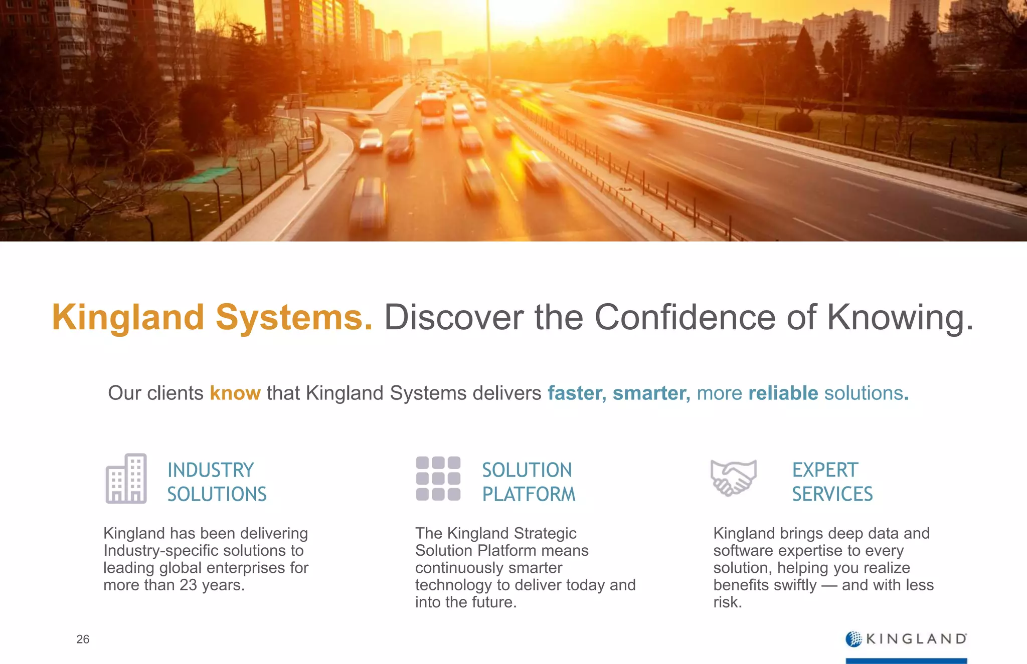 26
Kingland Systems. Discover the Confidence of Knowing.
INDUSTRY
SOLUTIONS
SOLUTION
PLATFORM
Kingland has been delivering
Industry-specific solutions to
leading global enterprises for
more than 23 years.
The Kingland Strategic
Solution Platform means
continuously smarter
technology to deliver today and
into the future.
EXPERT
SERVICES
Kingland brings deep data and
software expertise to every
solution, helping you realize
benefits swiftly — and with less
risk.
Our clients know that Kingland Systems delivers faster, smarter, more reliable solutions.
 
