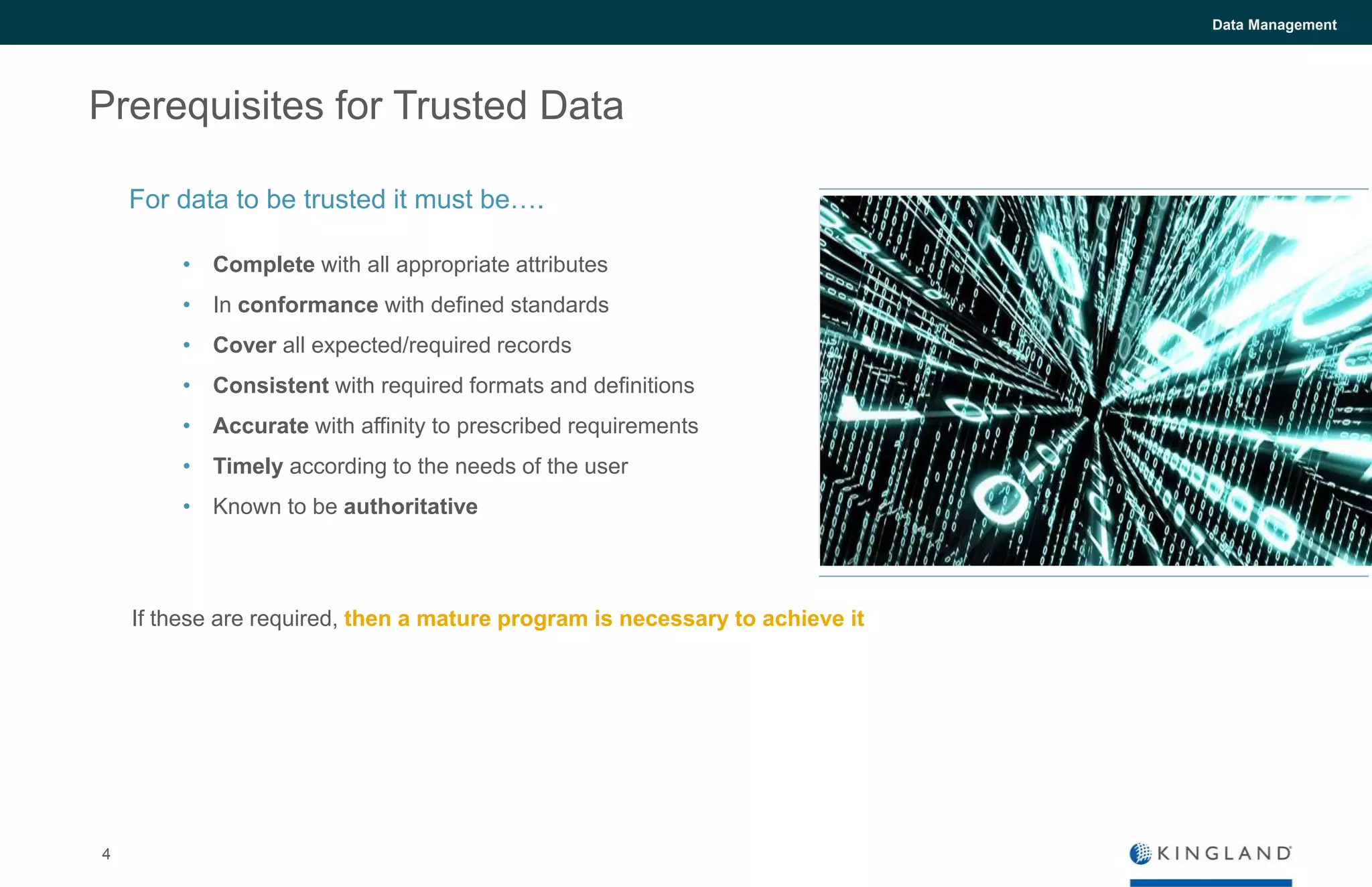 4
Data Management
Prerequisites for Trusted Data
• Complete with all appropriate attributes
• In conformance with defined standards
• Cover all expected/required records
• Consistent with required formats and definitions
• Accurate with affinity to prescribed requirements
• Timely according to the needs of the user
• Known to be authoritative
If these are required, then a mature program is necessary to achieve it
For data to be trusted it must be….
 