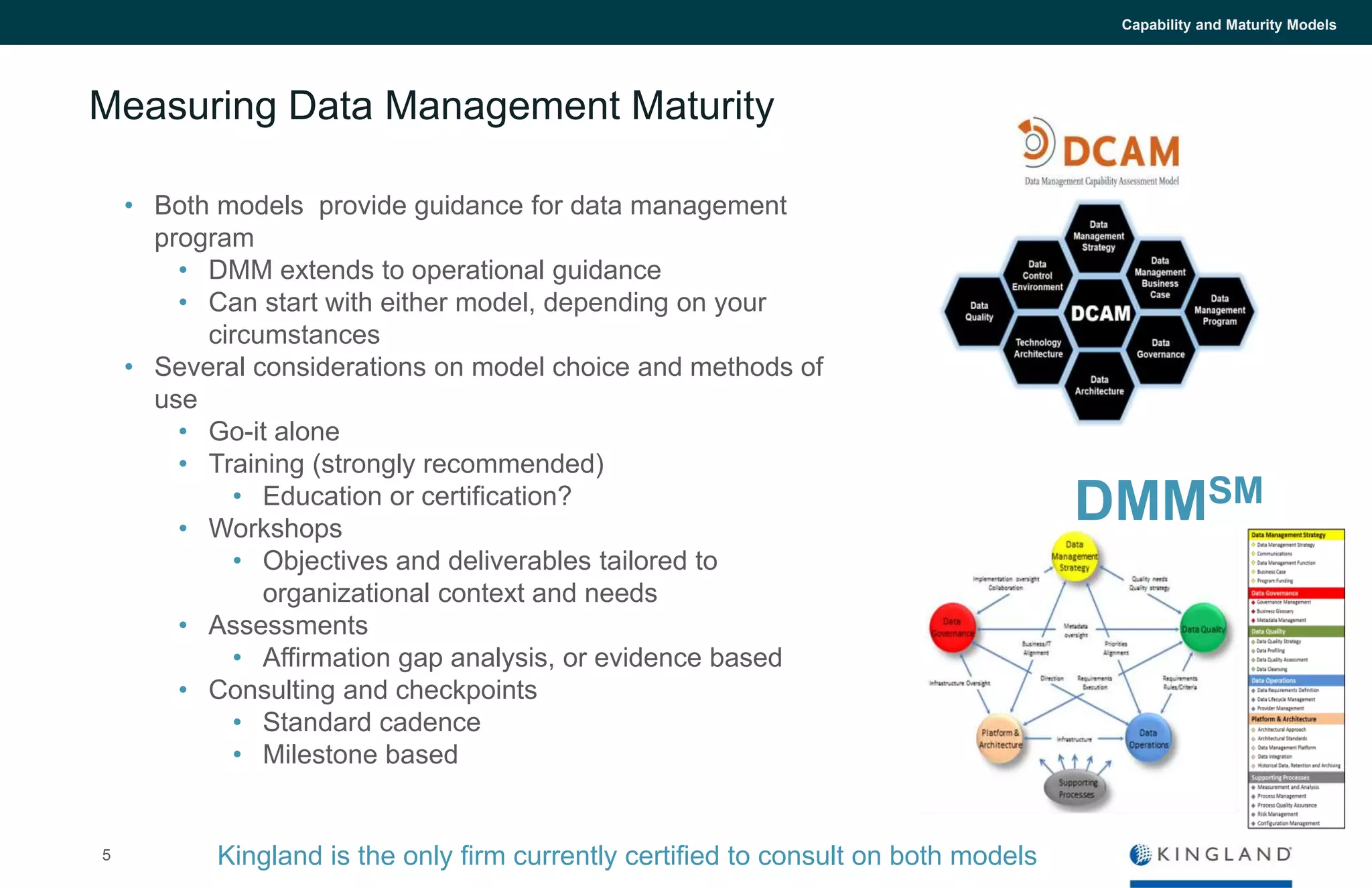 5
Capability and Maturity Models
Measuring Data Management Maturity
DMMSM
Kingland is the only firm currently certified to consult on both models
• Both models provide guidance for data management
program
• DMM extends to operational guidance
• Can start with either model, depending on your
circumstances
• Several considerations on model choice and methods of
use
• Go-it alone
• Training (strongly recommended)
• Education or certification?
• Workshops
• Objectives and deliverables tailored to
organizational context and needs
• Assessments
• Affirmation gap analysis, or evidence based
• Consulting and checkpoints
• Standard cadence
• Milestone based
 
