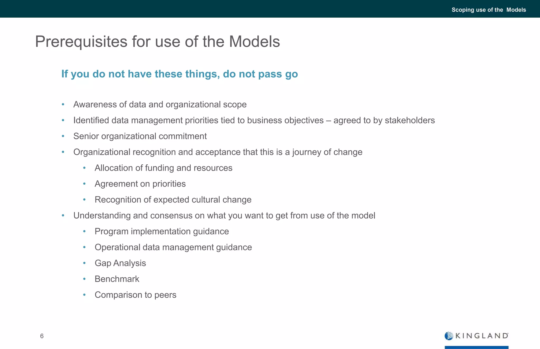 6
Scoping use of the Models
Prerequisites for use of the Models
• Awareness of data and organizational scope
• Identified data management priorities tied to business objectives – agreed to by stakeholders
• Senior organizational commitment
• Organizational recognition and acceptance that this is a journey of change
• Allocation of funding and resources
• Agreement on priorities
• Recognition of expected cultural change
• Understanding and consensus on what you want to get from use of the model
• Program implementation guidance
• Operational data management guidance
• Gap Analysis
• Benchmark
• Comparison to peers
If you do not have these things, do not pass go
 