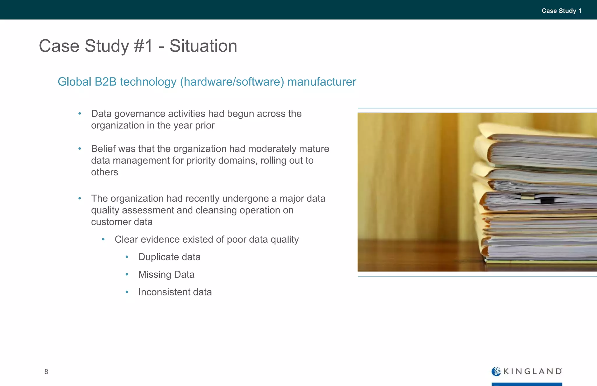 8
Case Study 1
Case Study #1 - Situation
• Data governance activities had begun across the
organization in the year prior
• Belief was that the organization had moderately mature
data management for priority domains, rolling out to
others
• The organization had recently undergone a major data
quality assessment and cleansing operation on
customer data
• Clear evidence existed of poor data quality
• Duplicate data
• Missing Data
• Inconsistent data
Global B2B technology (hardware/software) manufacturer
 