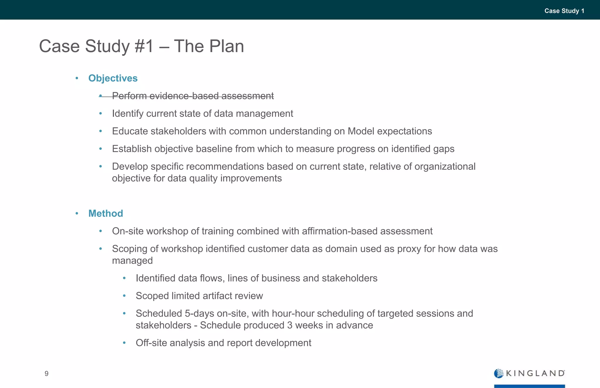 9
Case Study 1
Case Study #1 – The Plan
• Objectives
• Perform evidence-based assessment
• Identify current state of data management
• Educate stakeholders with common understanding on Model expectations
• Establish objective baseline from which to measure progress on identified gaps
• Develop specific recommendations based on current state, relative of organizational
objective for data quality improvements
• Method
• On-site workshop of training combined with affirmation-based assessment
• Scoping of workshop identified customer data as domain used as proxy for how data was
managed
• Identified data flows, lines of business and stakeholders
• Scoped limited artifact review
• Scheduled 5-days on-site, with hour-hour scheduling of targeted sessions and
stakeholders - Schedule produced 3 weeks in advance
• Off-site analysis and report development
 