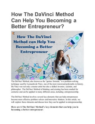 How The DaVinci Method
Can Help You Becoming a
Better Entrepreneur?
The DaVinci Method, also known as the “genius formula,” is a problem-solving
technique used by Leonardo da Vinci, one of the most renowned polymaths in history.
Da Vinci was not only a master artist but also a skilled inventor, scientist, and
philosopher. The DaVinci Method of thinking and creating has been studied for
centuries and can be applied to many different areas, including entrepreneurship.
The DaVinci Method involves several key elements that can help entrepreneurs
become more effective problem solvers and innovative thinkers. In this article, we
will explore these elements and discuss how they can be applied to entrepreneurship.
Here are 6 The DaVinci Method’s key elements that can help you in
becoming a better entrepreneur:
 