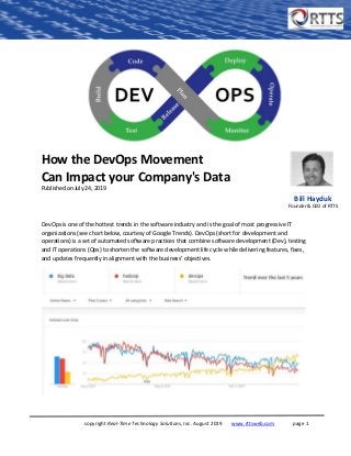 copyright Real-Time Technology Solutions, Inc. August 2019 www.rttsweb.com page 1
How the DevOps Movement
Can Impact your Company's Data
Published on July 24, 2019
DevOps is one of the hottest trends in the software industry and is the goal of most progressive IT
organizations (see chart below, courtesy of Google Trends). DevOps (short for development and
operations) is a set of automated software practices that combine software development (Dev), testing
and IT operations (Ops) to shorten the software development life cycle while delivering features, fixes,
and updates frequently in alignment with the business’ objectives.
Bill Hayduk
Founder & CEO of RTTS
 