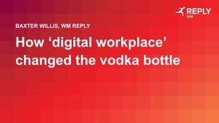 How ‘digital workplace’
changed the vodka bottle
BAXTER WILLIS, WM REPLY
 
