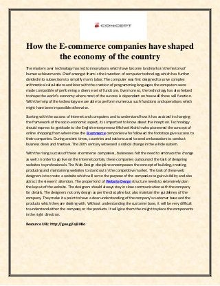 How the E-commerce companies have shaped
the economy of the country
The mastery over technology has led to innovations which have become landmarks in the history of
human achievements. Chief amongst them is the invention of computer technology which has further
divided into subsections to simplify man’s labor. The computer was first designed to solve complex
arithmetical calculations and later with the creation of programming languages the computers were
made compatible of performing a diverse set of functions. Evermore so, the technology has also helped
to shape the world’s economy where most of the success is dependent on how well these will function.
With the help of the technology we are able to perform numerous such functions and operations which
might have been impossible otherwise.
Starting with the success of Internet and computers and to understand how it has assisted in changing
the framework of the socio-economic aspect, it is important to know about the inception. Technology
should express its gratitude to the English entrepreneur Michael Aldrich who pioneered the concept of
online shopping from where rose the Ecommerce companies who followed the footsteps give success to
their companies. During ancient times, countries and nations used to send ambassadors to conduct
business deals and treatises. The 20th century witnessed a radical change in the whole system.
With the rising success of these ecommerce companies, businesses felt the need to embrace the change
as well. In order to go live on the Internet portals, these companies outsourced the task of designing
websites to professionals. The Web Design discipline encompasses the concept of building, creating,
producing and maintaining websites to stand out in the competitive market. The task of these web
designers is to create a website which will serve the purpose of the companies to gain visibility and also
attract the viewers’ attention. The proper kind of Website Design structure needs to extensively plan
the layout of the website. The designers should always stay in close communication with the company
for details. The designers not only design as per the discipline but also maintain the guidelines of the
company. They make it a point to have a clear understanding of the company’s customer base and the
products which they are dealing with. Without understanding the customer base, it will be very difficult
to understand either the company or the products. It will give them the insight to place the components
in the right direction.
Resource URL: http://goo.gl/ejBH8o
 
