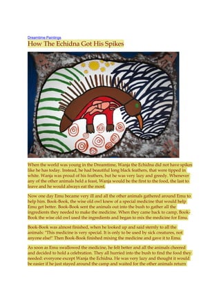 Dreamtime Paintings
How The Echidna Got His Spikes
When the world was young in the Dreamtime, Wanja the Echidna did not have spikes
like he has today. Instead, he had beautiful long black feathers, that were tipped in
white. Wanja was proud of his feathers, but he was very lazy and greedy. Whenever
any of the other animals held a feast, Wanja would be the first to the food, the last to
leave and he would always eat the most.
Now one day Emu became very ill and all the other animals gathered around Emu to
help him. Book-Book, the wise old owl knew of a special medicine that would help
Emu get better. Book-Book sent the animals out into the bush to gather all the
ingredients they needed to make the medicine. When they came back to camp, Book-
Book the wise old owl used the ingredients and began to mix the medicine for Emu.
Book-Book was almost finished, when he looked up and said sternly to all the
animals: "This medicine is very special. It is only to be used by sick creatures, not
anyone else!" Then Book-Book finished mixing the medicine and gave it to Emu.
As soon as Emu swallowed the medicine, he felt better and all the animals cheered
and decided to hold a celebration. They all hurried into the bush to find the food they
needed: everyone except Wanja the Echidna. He was very lazy and thought it would
be easier if he just stayed around the camp and waited for the other animals return
 