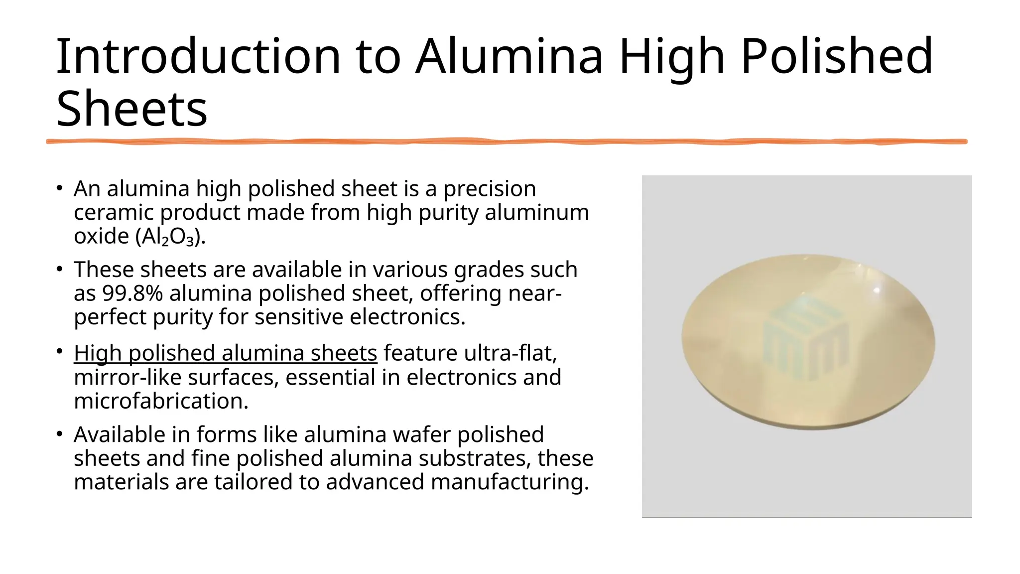 Introduction to Alumina High Polished
Sheets
• An alumina high polished sheet is a precision
ceramic product made from high purity aluminum
oxide (Al₂O₃).
• These sheets are available in various grades such
as 99.8% alumina polished sheet, offering near-
perfect purity for sensitive electronics.
• High polished alumina sheets feature ultra-flat,
mirror-like surfaces, essential in electronics and
microfabrication.
• Available in forms like alumina wafer polished
sheets and fine polished alumina substrates, these
materials are tailored to advanced manufacturing.
 