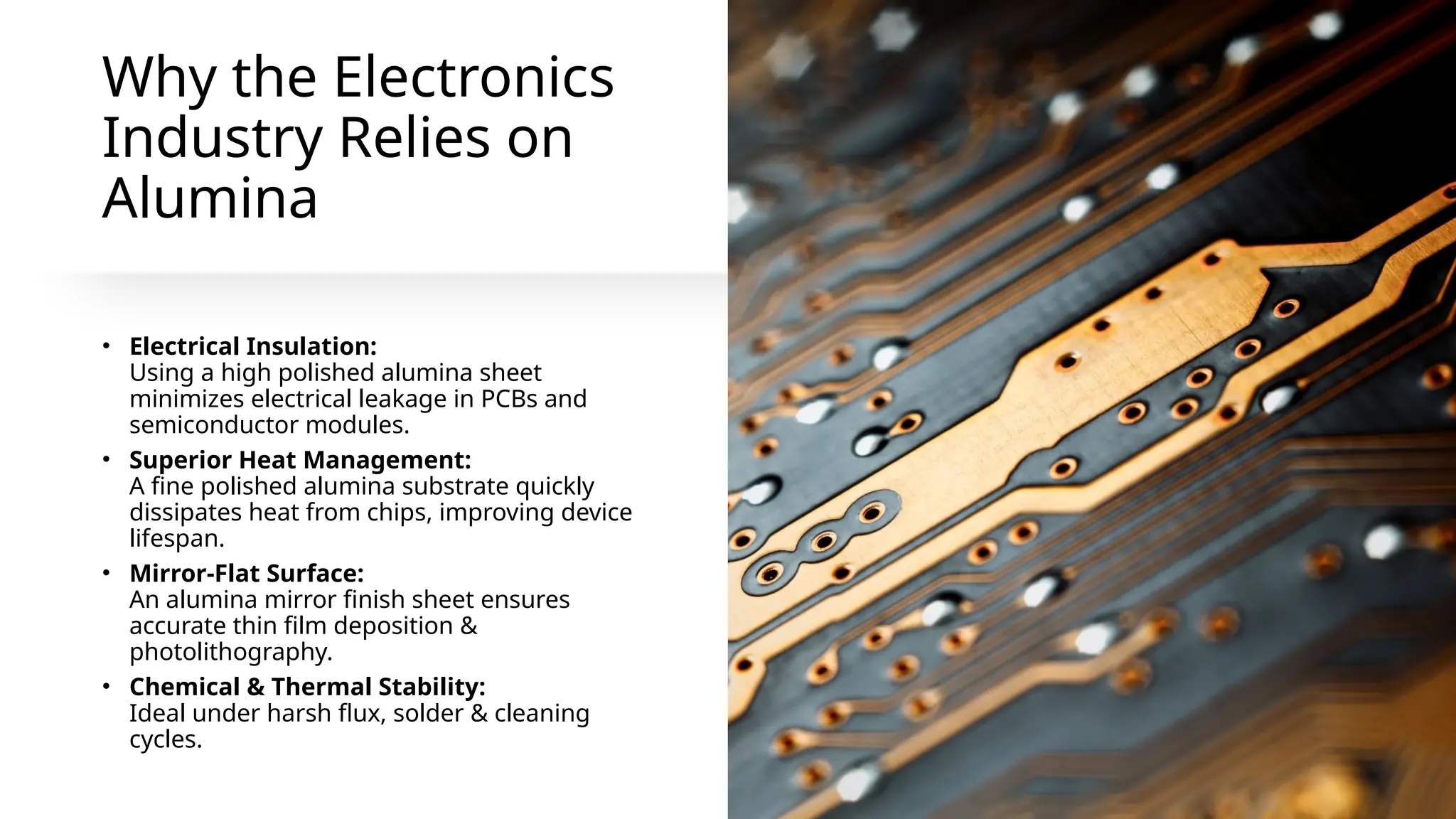 Why the Electronics
Industry Relies on
Alumina
• Electrical Insulation:
Using a high polished alumina sheet
minimizes electrical leakage in PCBs and
semiconductor modules.
• Superior Heat Management:
A fine polished alumina substrate quickly
dissipates heat from chips, improving device
lifespan.
• Mirror-Flat Surface:
An alumina mirror finish sheet ensures
accurate thin film deposition &
photolithography.
• Chemical & Thermal Stability:
Ideal under harsh flux, solder & cleaning
cycles.
 