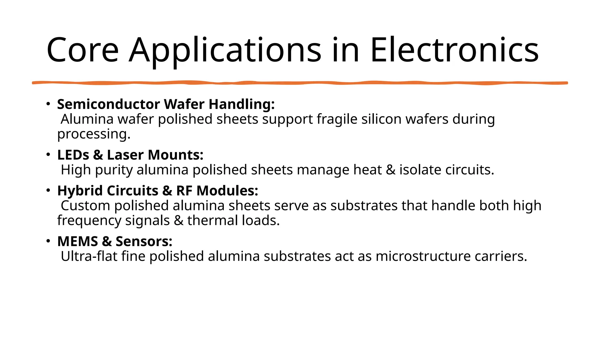 Core Applications in Electronics
• Semiconductor Wafer Handling:
Alumina wafer polished sheets support fragile silicon wafers during
processing.
• LEDs & Laser Mounts:
High purity alumina polished sheets manage heat & isolate circuits.
• Hybrid Circuits & RF Modules:
Custom polished alumina sheets serve as substrates that handle both high
frequency signals & thermal loads.
• MEMS & Sensors:
Ultra-flat fine polished alumina substrates act as microstructure carriers.
 