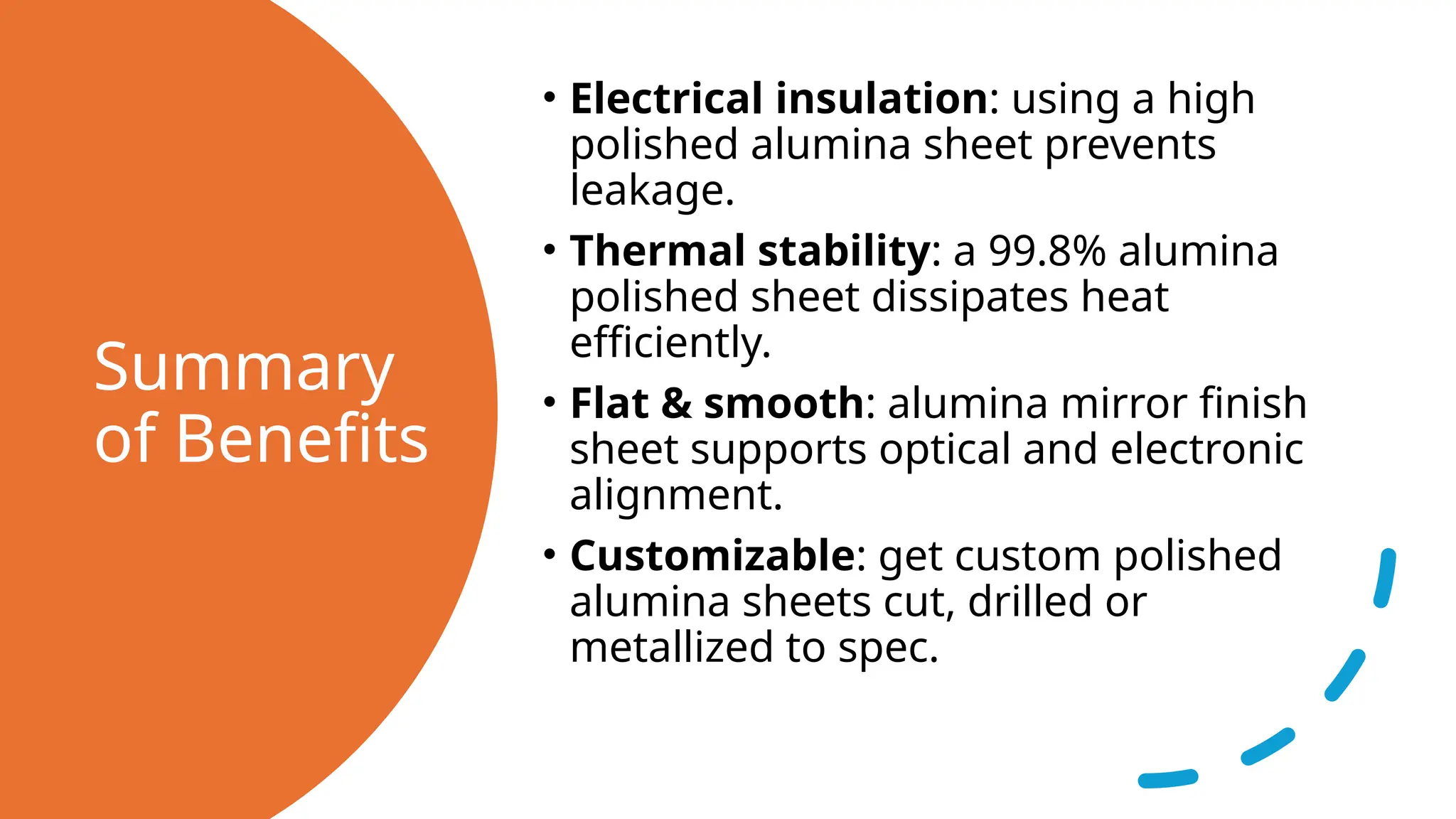 Summary
of Benefits
• Electrical insulation: using a high
polished alumina sheet prevents
leakage.
• Thermal stability: a 99.8% alumina
polished sheet dissipates heat
efficiently.
• Flat & smooth: alumina mirror finish
sheet supports optical and electronic
alignment.
• Customizable: get custom polished
alumina sheets cut, drilled or
metallized to spec.
 