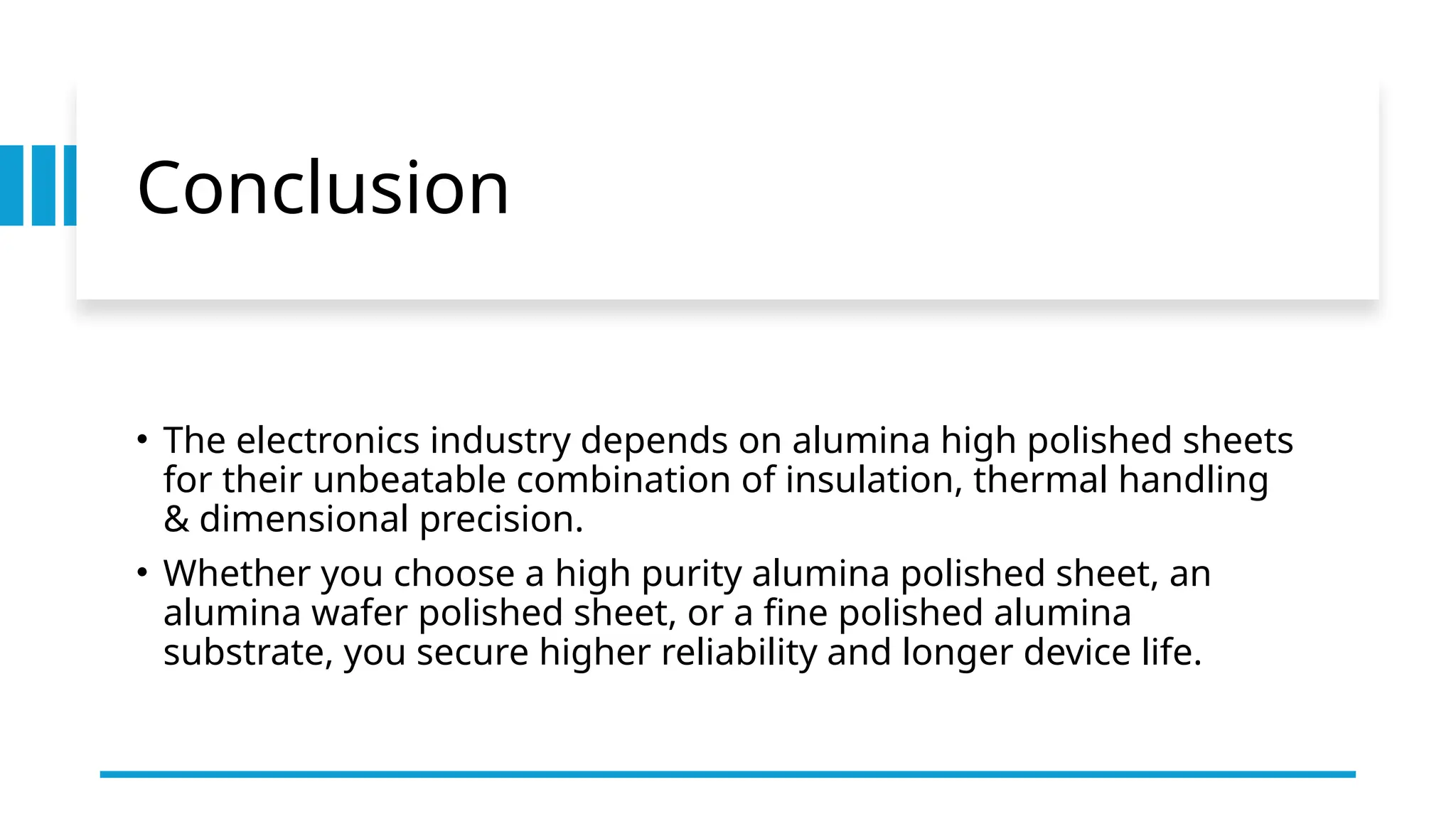 Conclusion
• The electronics industry depends on alumina high polished sheets
for their unbeatable combination of insulation, thermal handling
& dimensional precision.
• Whether you choose a high purity alumina polished sheet, an
alumina wafer polished sheet, or a fine polished alumina
substrate, you secure higher reliability and longer device life.
 