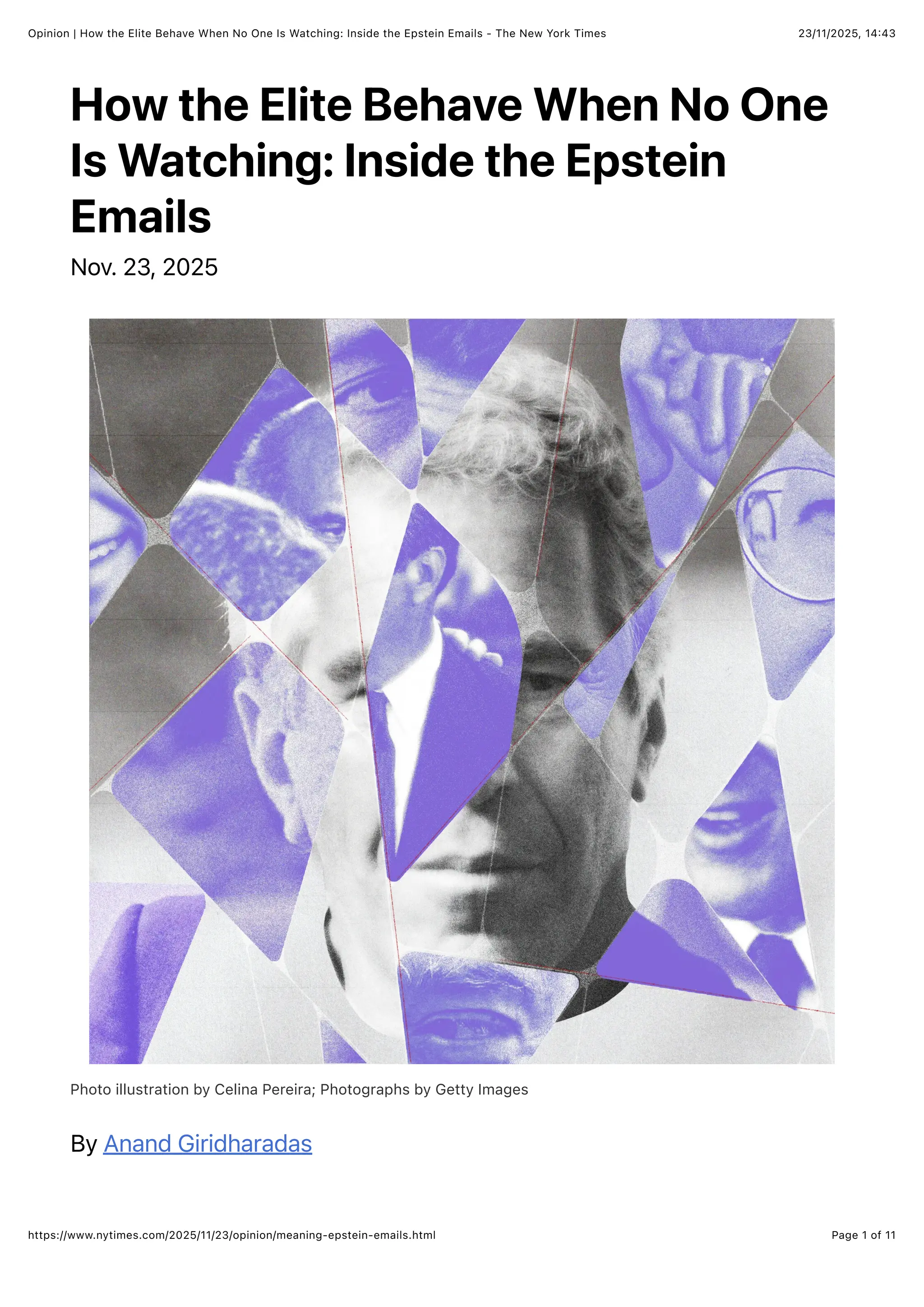 23/11/2025, 14:43
Opinion | How the Elite Behave When No One Is Watching: Inside the Epstein Emails - The New York Times
Page 1 of 11
https://www.nytimes.com/2025/11/23/opinion/meaning-epstein-emails.html
How the Elite Behave When No One
Is Watching: Inside the Epstein
Emails
Nov. 23, 2025
Photo illustration by Celina Pereira; Photographs by Getty Images
By Anand Giridharadas
 