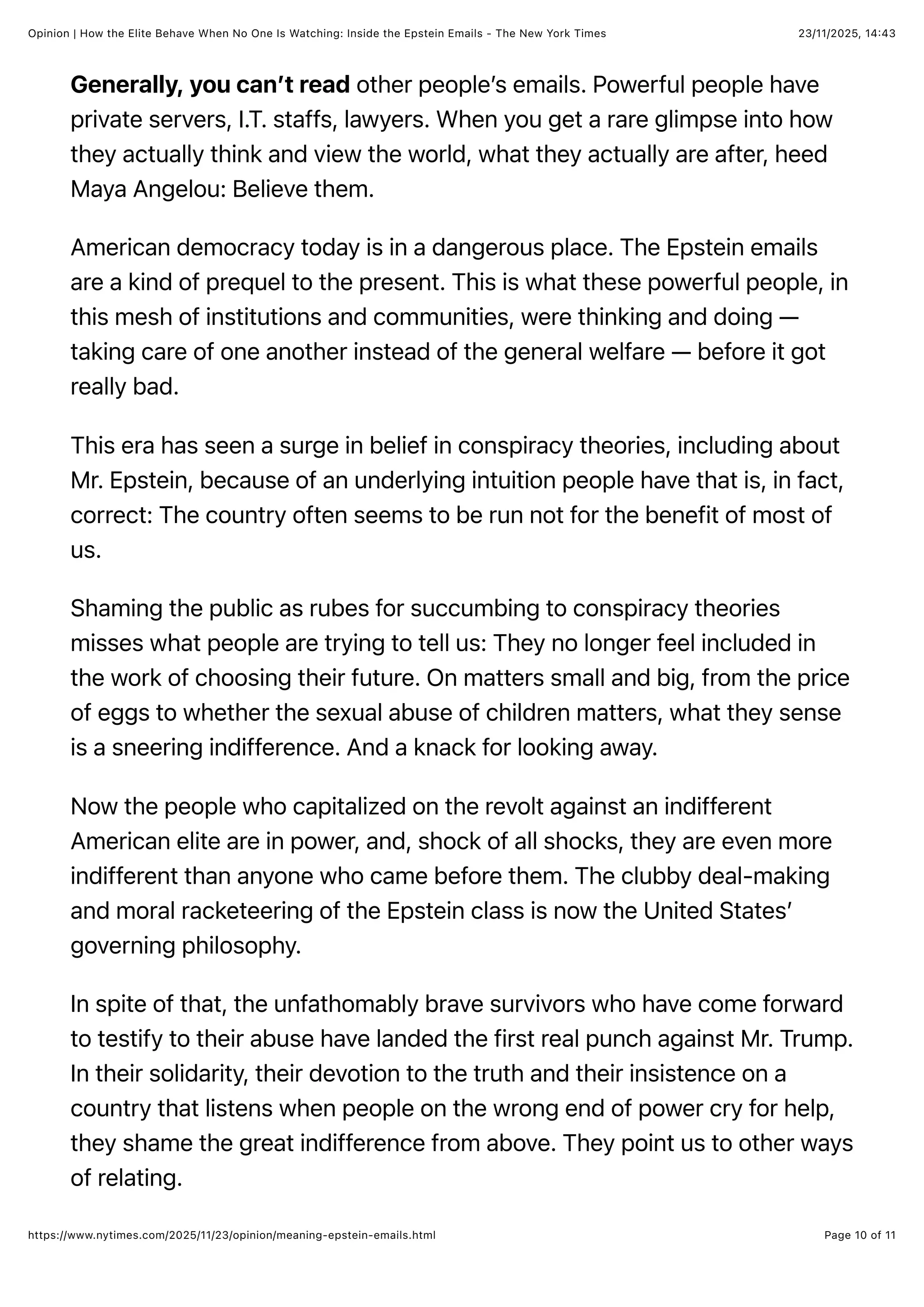 23/11/2025, 14:43
Opinion | How the Elite Behave When No One Is Watching: Inside the Epstein Emails - The New York Times
Page 10 of 11
https://www.nytimes.com/2025/11/23/opinion/meaning-epstein-emails.html
Generally, you can’t read other people’s emails. Powerful people have
private servers, I.T. staffs, lawyers. When you get a rare glimpse into how
they actually think and view the world, what they actually are after, heed
Maya Angelou: Believe them.
American democracy today is in a dangerous place. The Epstein emails
are a kind of prequel to the present. This is what these powerful people, in
this mesh of institutions and communities, were thinking and doing —
taking care of one another instead of the general welfare — before it got
really bad.
This era has seen a surge in belief in conspiracy theories, including about
Mr. Epstein, because of an underlying intuition people have that is, in fact,
correct: The country often seems to be run not for the benefit of most of
us.
Shaming the public as rubes for succumbing to conspiracy theories
misses what people are trying to tell us: They no longer feel included in
the work of choosing their future. On matters small and big, from the price
of eggs to whether the sexual abuse of children matters, what they sense
is a sneering indifference. And a knack for looking away.
Now the people who capitalized on the revolt against an indifferent
American elite are in power, and, shock of all shocks, they are even more
indifferent than anyone who came before them. The clubby deal-making
and moral racketeering of the Epstein class is now the United States’
governing philosophy.
In spite of that, the unfathomably brave survivors who have come forward
to testify to their abuse have landed the first real punch against Mr. Trump.
In their solidarity, their devotion to the truth and their insistence on a
country that listens when people on the wrong end of power cry for help,
they shame the great indifference from above. They point us to other ways
of relating.
 