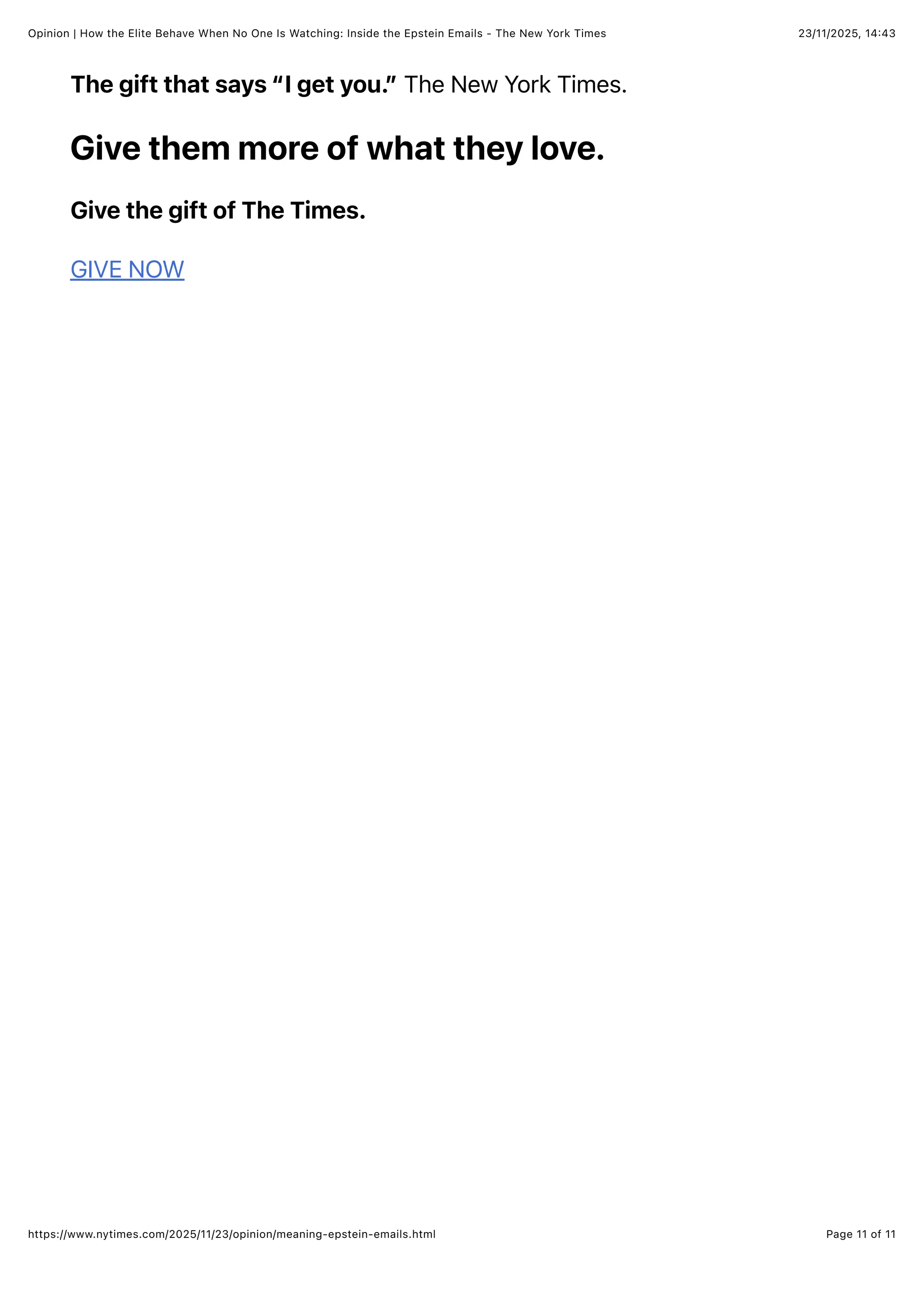 23/11/2025, 14:43
Opinion | How the Elite Behave When No One Is Watching: Inside the Epstein Emails - The New York Times
Page 11 of 11
https://www.nytimes.com/2025/11/23/opinion/meaning-epstein-emails.html
The gift that says “I get you.” The New York Times.
Give them more of what they love.
Give the gift of The Times.
GIVE NOW
 