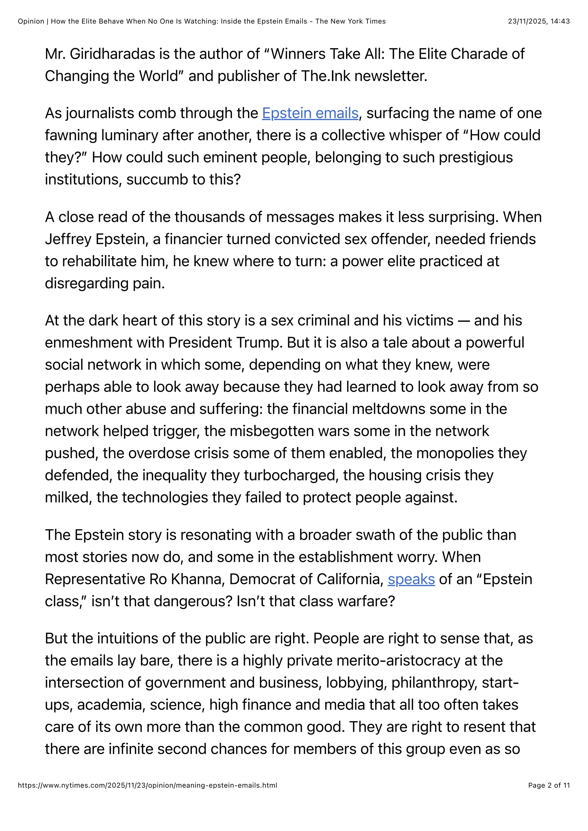 23/11/2025, 14:43
Opinion | How the Elite Behave When No One Is Watching: Inside the Epstein Emails - The New York Times
Page 2 of 11
https://www.nytimes.com/2025/11/23/opinion/meaning-epstein-emails.html
Mr. Giridharadas is the author of “Winners Take All: The Elite Charade of
Changing the World” and publisher of The.Ink newsletter.
As journalists comb through the Epstein emails, surfacing the name of one
fawning luminary after another, there is a collective whisper of “How could
they?” How could such eminent people, belonging to such prestigious
institutions, succumb to this?
A close read of the thousands of messages makes it less surprising. When
Jeffrey Epstein, a financier turned convicted sex offender, needed friends
to rehabilitate him, he knew where to turn: a power elite practiced at
disregarding pain.
At the dark heart of this story is a sex criminal and his victims — and his
enmeshment with President Trump. But it is also a tale about a powerful
social network in which some, depending on what they knew, were
perhaps able to look away because they had learned to look away from so
much other abuse and suffering: the financial meltdowns some in the
network helped trigger, the misbegotten wars some in the network
pushed, the overdose crisis some of them enabled, the monopolies they
defended, the inequality they turbocharged, the housing crisis they
milked, the technologies they failed to protect people against.
The Epstein story is resonating with a broader swath of the public than
most stories now do, and some in the establishment worry. When
Representative Ro Khanna, Democrat of California, speaks of an “Epstein
class,” isn’t that dangerous? Isn’t that class warfare?
But the intuitions of the public are right. People are right to sense that, as
the emails lay bare, there is a highly private merito-aristocracy at the
intersection of government and business, lobbying, philanthropy, start-
ups, academia, science, high finance and media that all too often takes
care of its own more than the common good. They are right to resent that
there are infinite second chances for members of this group even as so
 